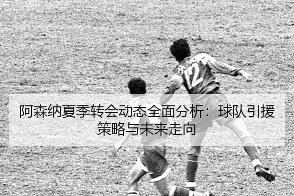 阿森纳夏季转会动态全面分析：球队引援策略与未来走向